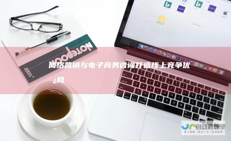 网络营销与电子商务咨询：打造线上竞争优势 (网络营销与电子商务的区别)