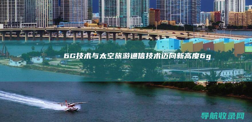 6G技术与太空旅游：通信技术迈向新高度 (6g技术的优缺点)