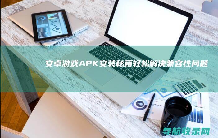 安卓游戏APK安装秘籍：轻松解决兼容性问题 (安卓游戏app平台)