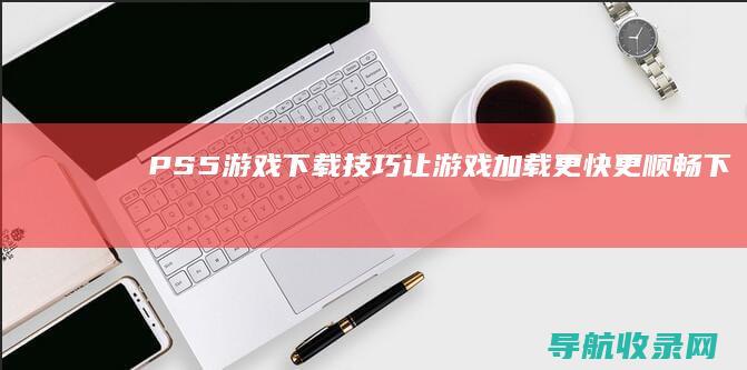 PS5游戏下载技巧：让游戏加载更快更顺畅 (下载ps5)