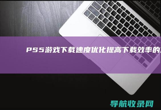 PS5游戏下载速度优化：提高下载效率的方法 (ps5平台下载)