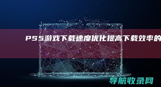 PS5游戏下载速度优化：提高下载效率的方法 (下载ps5)