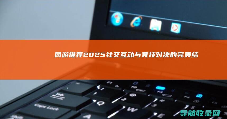 网游推荐2025：社交互动与竞技对决的完美结合 (网游推荐2024)
