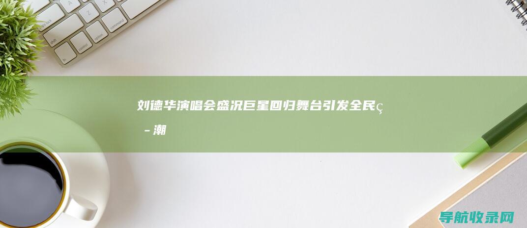 刘德华演唱会盛况：巨星回归舞台引发全民热潮 (刘德华演唱会票价)