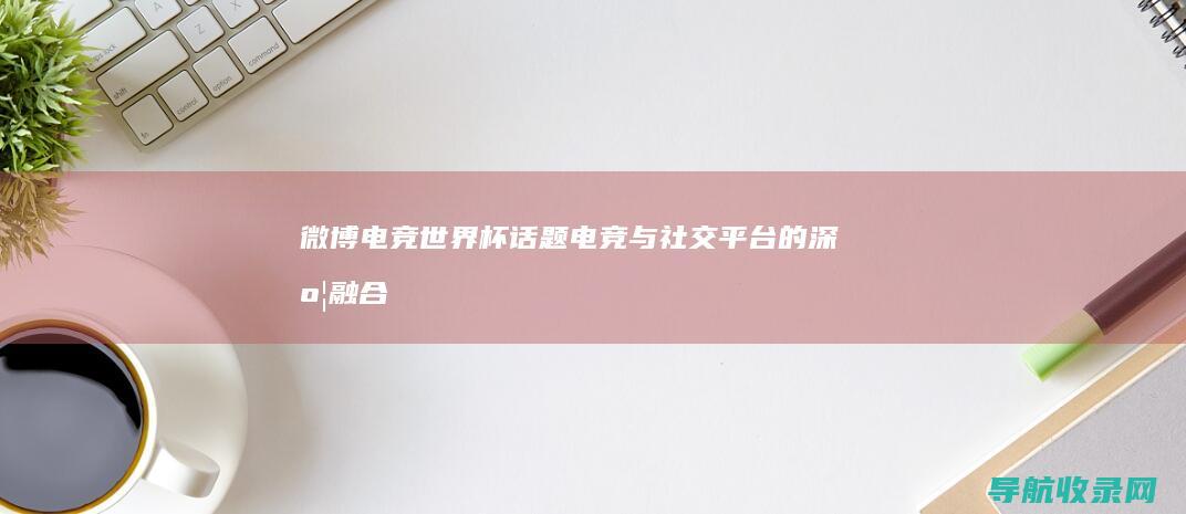 微博电竞世界杯话题电竞与社交平台的深度融合