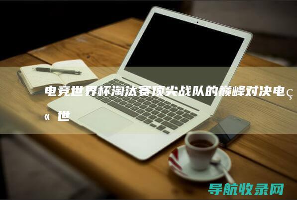 电竞世界杯淘汰赛顶尖战队的巅峰对决电竞世